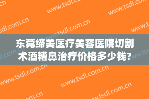 东莞缔美医疗美容医院切割术酒糟鼻治疗价格多少钱?多长时间恢复?(酒糟鼻手术切割多少钱)