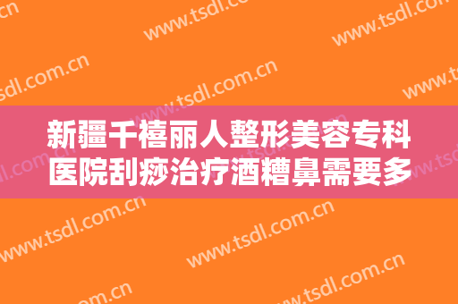 新疆千禧丽人整形美容专科医院刮痧治疗酒糟鼻需要多少费用?靠谱吗?