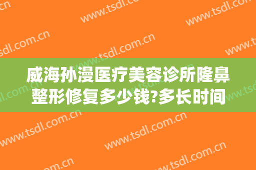 威海孙漫医疗美容诊所隆鼻整形修复多少钱?多长时间恢复?(孙漫医疗美容医院怎么样)
