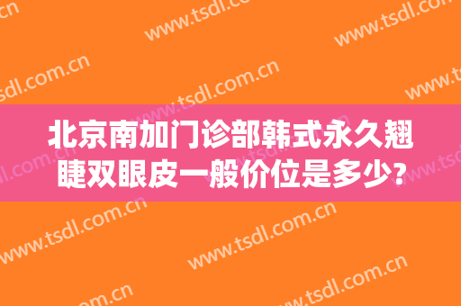 北京南加门诊部韩式永久翘睫双眼皮一般价位是多少?需要多久恢复?(韩式翘睫双眼皮可以维持多长时间)