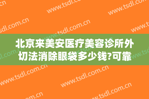 北京来美安医疗美容诊所外切法消除眼袋多少钱?可靠吗?(华美整形美容医院去眼袋怎么样)