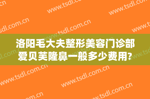 洛阳毛大夫整形美容门诊部爱贝芙隆鼻一般多少费用?怎么样?(毛大夫洛阳整形医院)