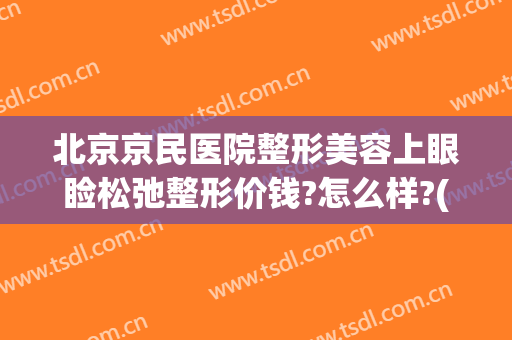 北京京民医院整形美容上眼睑松弛整形价钱?怎么样?(北京做上睑下垂哪家好)