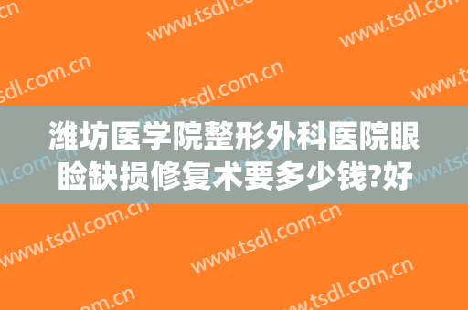 潍坊医学院整形外科医院眼睑缺损修复术要多少钱?好不好?(潍坊医学院美容整形医院)