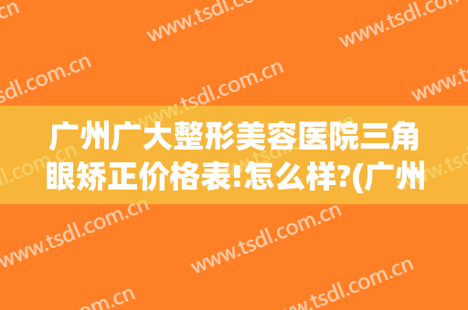 广州广大整形美容医院三角眼矫正价格表!怎么样?(广州眼部整形)