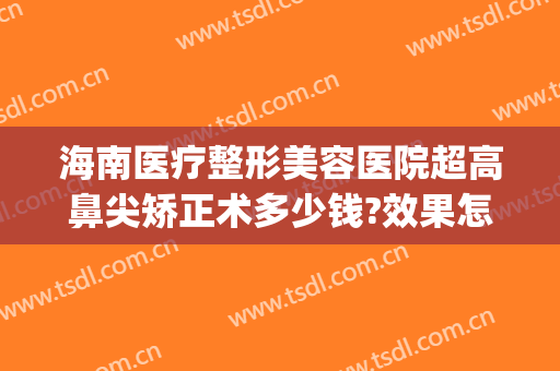 海南医疗整形美容医院超高鼻尖矫正术多少钱?效果怎么样?(海南医院美容整形科)