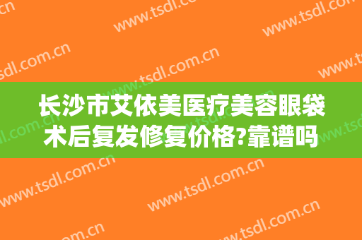 长沙市艾依美医疗美容眼袋术后复发修复价格?靠谱吗?(长沙艾美整形医院)