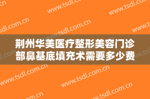 荆州华美医疗整形美容门诊部鼻基底填充术需要多少费用?效果怎么样?