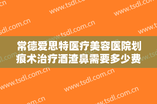 常德爱思特医疗美容医院划痕术治疗酒渣鼻需要多少费用?靠谱吗?