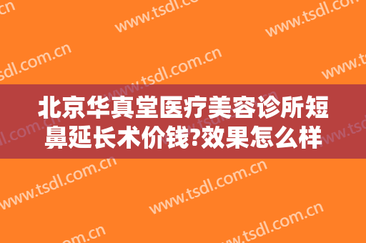 北京华真堂医疗美容诊所短鼻延长术价钱?效果怎么样?