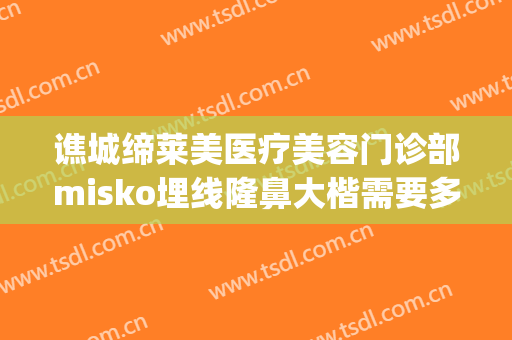 谯城缔莱美医疗美容门诊部misko埋线隆鼻大楷需要多少费用?好不好?(缔莱美整形医院)