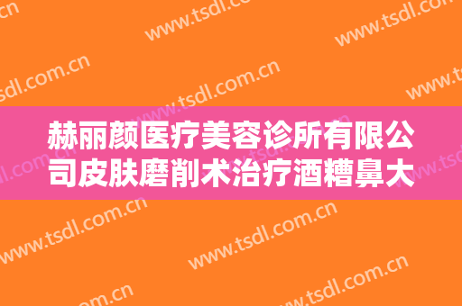 赫丽颜医疗美容诊所有限公司皮肤磨削术治疗酒糟鼻大楷需要多少钱?好不好?