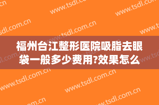 福州台江整形医院吸脂去眼袋一般多少费用?效果怎么样?(福州面部吸脂)