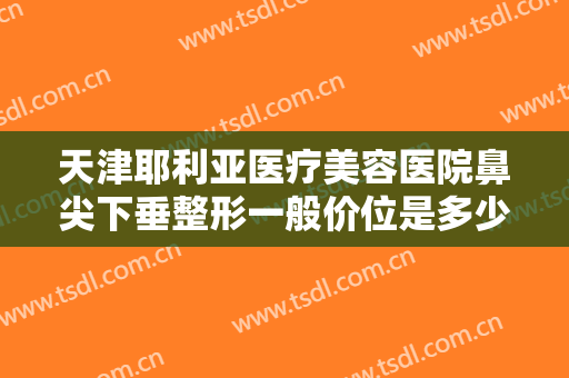 天津耶利亚医疗美容医院鼻尖下垂整形一般价位是多少费用?靠谱吗?