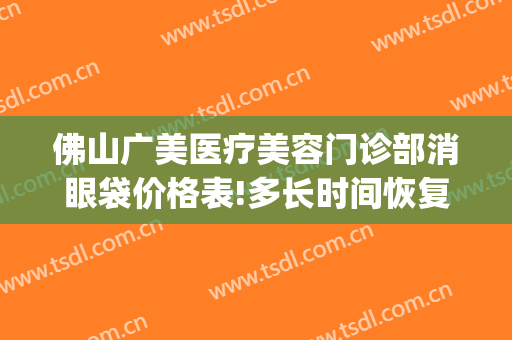 佛山广美医疗美容门诊部消眼袋价格表!多长时间恢复?(祛眼袋多少钱先咨广州美来)