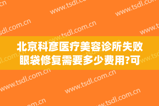 北京科彦医疗美容诊所失败眼袋修复需要多少费用?可靠吗?(医美去眼袋能维持多久)