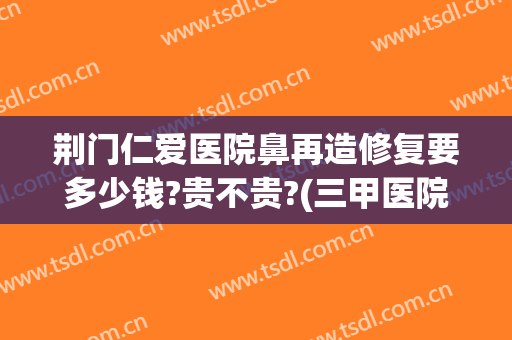 荆门仁爱医院鼻再造修复要多少钱?贵不贵?(三甲医院隆鼻修复多少钱)