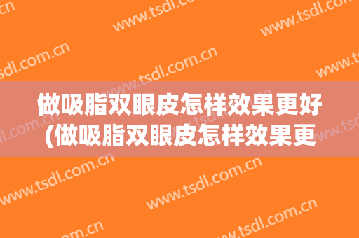 做吸脂双眼皮怎样效果更好(做吸脂双眼皮怎样效果更好图片)