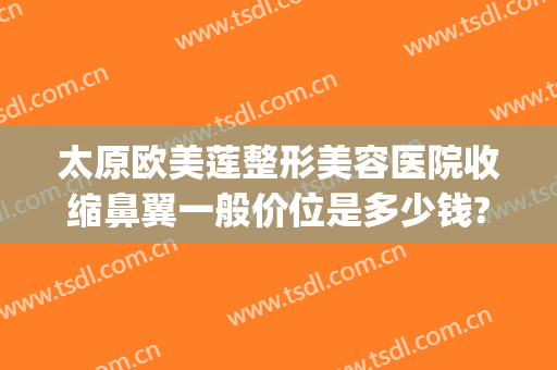 太原欧美莲整形美容医院收缩鼻翼一般价位是多少钱?怎么样?(太原隆鼻整形多少钱)