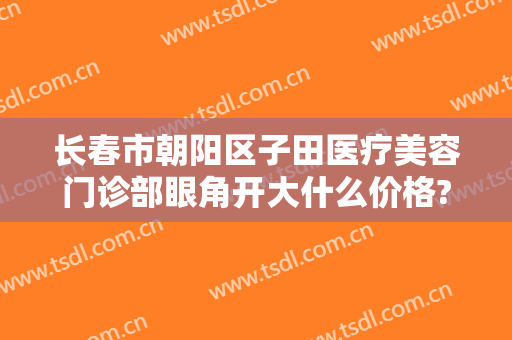 长春市朝阳区子田医疗美容门诊部眼角开大什么价格?怎么样?