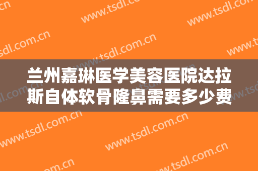 兰州嘉琳医学美容医院达拉斯自体软骨隆鼻需要多少费用?好不好?