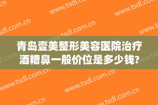 青岛壹美整形美容医院治疗酒糟鼻一般价位是多少钱?多长时间恢复?(酒糟鼻整容能治好吗?)