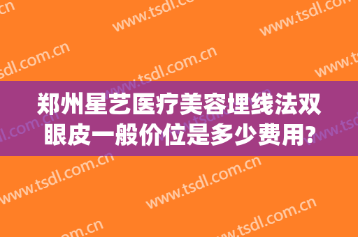 郑州星艺医疗美容埋线法双眼皮一般价位是多少费用?有哪些优势?(郑州艺星整形医院怎么样)