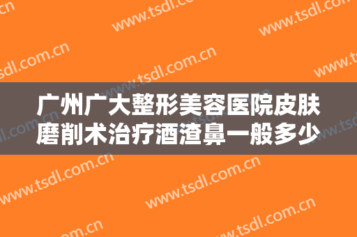 广州广大整形美容医院皮肤磨削术治疗酒渣鼻一般多少费用?需要多久恢复?