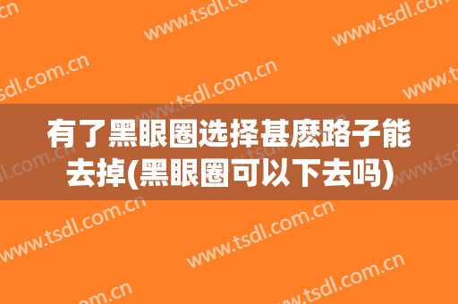 有了黑眼圈选择甚麽路子能去掉(黑眼圈可以下去吗)