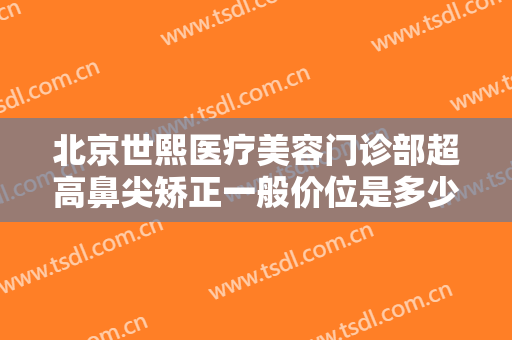 北京世熙医疗美容门诊部超高鼻尖矫正一般价位是多少费用?效果怎么样?