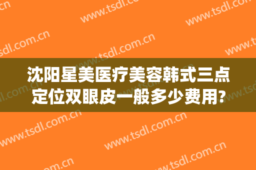 沈阳星美医疗美容韩式三点定位双眼皮一般多少费用?有哪些优势?(韩式三点定位双眼皮的价钱)