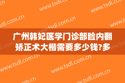 广州韩妃医学门诊部睑内翻矫正术大楷需要多少钱?多长时间恢复?(韩妃医美整形)