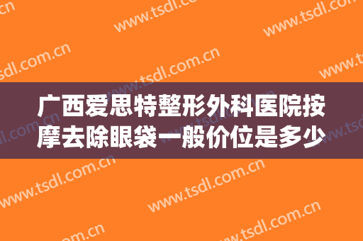 广西爱思特整形外科医院按摩去除眼袋一般价位是多少费用?可靠吗?(广西爱思特医疗美容医院)