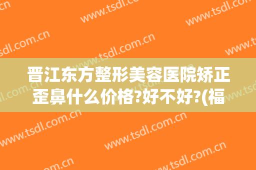 晋江东方整形美容医院矫正歪鼻什么价格?好不好?(福建东方整形美容医院)