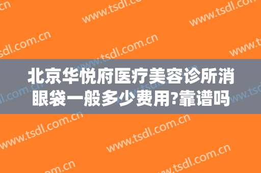 北京华悦府医疗美容诊所消眼袋一般多少费用?靠谱吗?(华悦府医疗美容诊所正规吗)