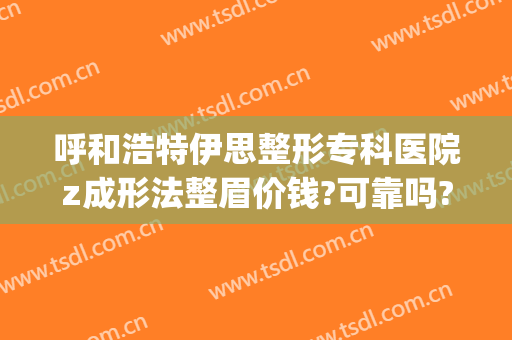 呼和浩特伊思整形专科医院z成形法整眉价钱?可靠吗?(呼市伊思整形医院好吗)