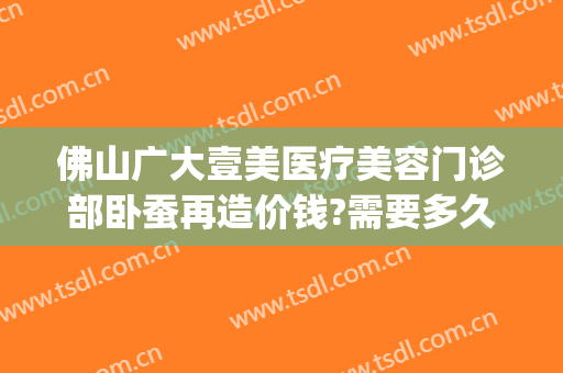 佛山广大壹美医疗美容门诊部卧蚕再造价钱?需要多久恢复?(佛山广大壹美整形)