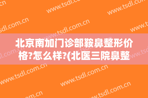 北京南加门诊部鞍鼻整形价格?怎么样?(北医三院鼻整形价格)