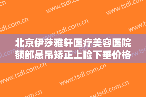 北京伊莎雅轩医疗美容医院额部悬吊矫正上睑下垂价格表!需要多久恢复?