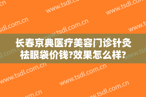 长春京典医疗美容门诊针灸祛眼袋价钱?效果怎么样?
