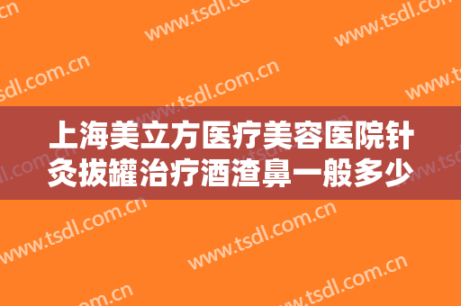 上海美立方医疗美容医院针灸拔罐治疗酒渣鼻一般多少费用?靠谱吗?