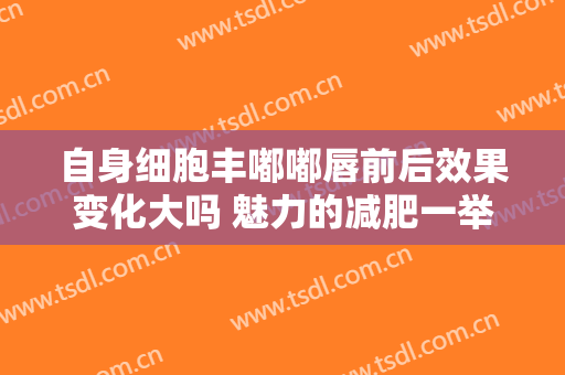自身细胞丰嘟嘟唇前后效果变化大吗 魅力的减肥一举两得