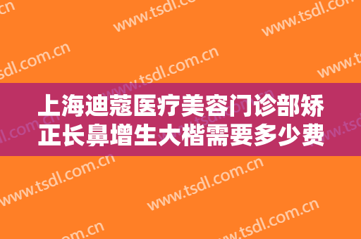 上海迪蔻医疗美容门诊部矫正长鼻增生大楷需要多少费用?效果怎么样?