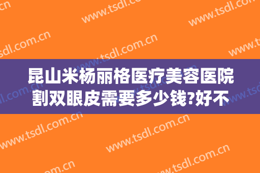 昆山米杨丽格医疗美容医院割双眼皮需要多少钱?好不好?(昆明哪家医院割双眼皮最好)