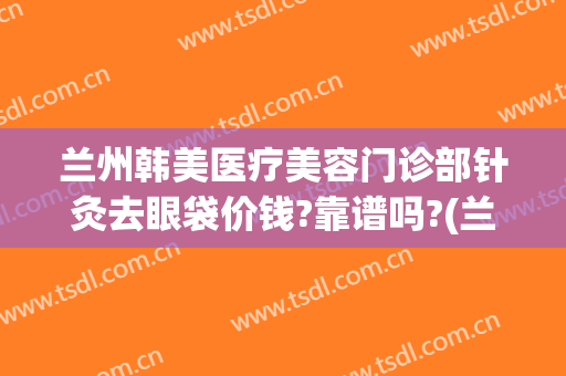 兰州韩美医疗美容门诊部针灸去眼袋价钱?靠谱吗?(兰州整形医院哪家好预约韩美)