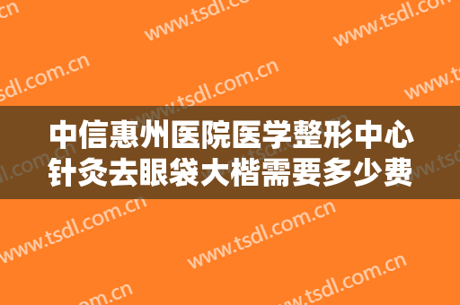 中信惠州医院医学整形中心针灸去眼袋大楷需要多少费用?贵不贵?