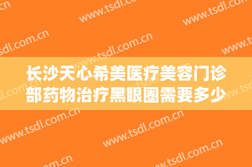 长沙天心希美医疗美容门诊部药物治疗黑眼圈需要多少钱?靠谱吗?(长沙希美医疗美容好不好)