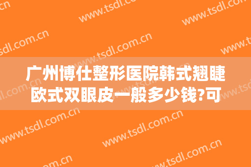 广州博仕整形医院韩式翘睫欧式双眼皮一般多少钱?可靠吗?(广州韩式双眼皮 价格)