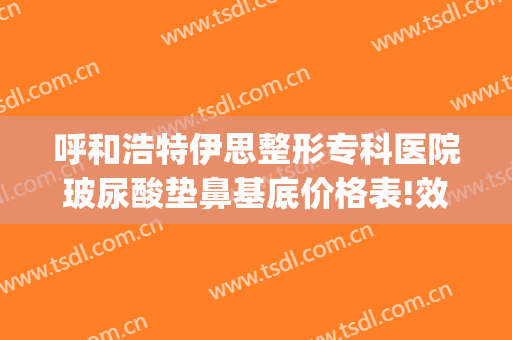 呼和浩特伊思整形专科医院玻尿酸垫鼻基底价格表!效果怎么样?(呼和浩特市伊思整形怎么样)