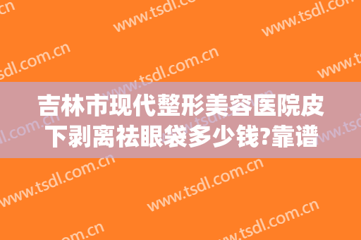 吉林市现代整形美容医院皮下剥离祛眼袋多少钱?靠谱吗?(去眼袋拉皮手术多少钱)